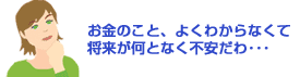 お金のこと、よくわからなくて将来が何となく不安だわ…