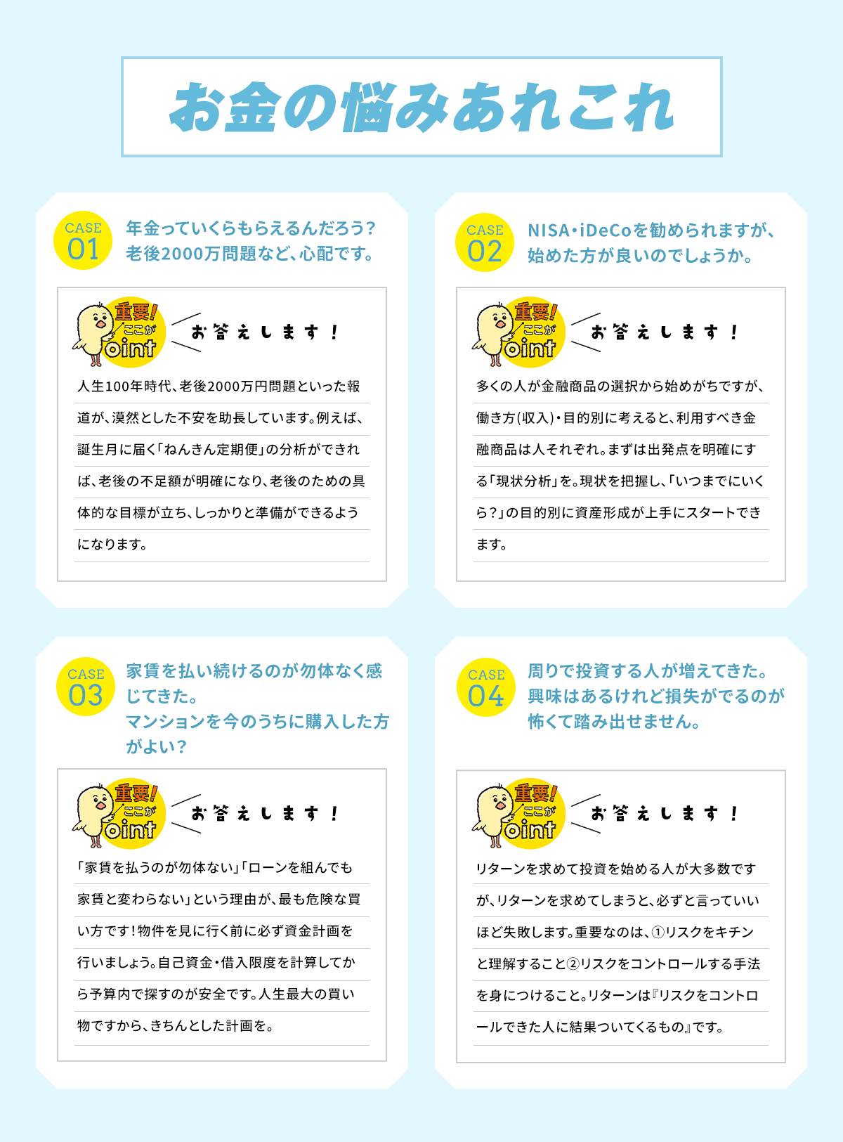 一問一答!なかなか聞けないお金のお悩みをズバッとお答えします！Q 老後っていくら貰えるんだろう？老後2000万問題など、心配です。 A 人生100年時代、老後2000万円問題といった報道が、漠然とした不安を助長しています。例えば、誕生月に届く「ねんきん定期便」の分析ができれば、老後の不足楽が明確になり、老後のための具体的な目標が立ち、しっかりと準備ができるようになります。 / Q NISA・iDeCoを勧められますが、始めた方が良いのでしょうか。 A 多くの人が金融商品の選択から始めがちですが、働き方（収入）・目的別に考えると、利用すべき金融商品は人それぞれ。まずは出発点を明確にする「現状分析」を。現状を把握し「いつまでにいくら？」の目的別に資産形成が上手にスタートできます。 / Q 家賃を払い続けるのがもったいなく感じてきた。マンションを今のうちに購入した方がよい？ A　「家賃を払うのがもったいない」「ローンを組んでも家賃と変わらない」という理由が、最も危険な買い方です！物件を見に行く前に必ず資金計画を行いましょう。自己資金・借入限度を計算してから予算内で探すのが安全です。人生最大の買い物ですから、きちんとした計画を。 / Q 周りで投資する人が増えてきた。興味はあるけど損失がでるのが怖くて踏み出せません。 A リターンを求めて投資を始める人が大多数ですが、リターンを求めてしまうと、必ずといっていいほど失敗します。重要なのは、リスクをきちんと理解すること、リスクをコントロールする手法を身につけること。リターンは「リスクをコントロールできた人に結果ついてくるもの」です。