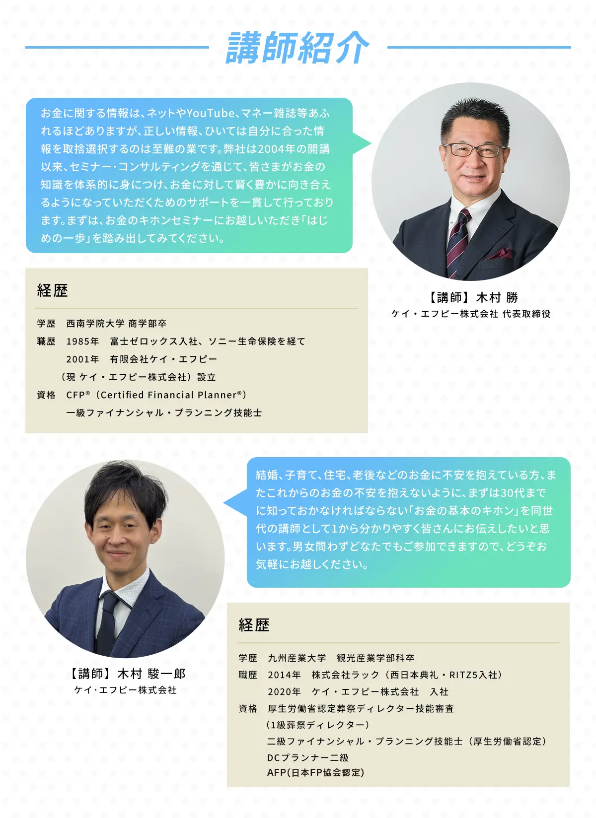 講師紹介 ケイ・エフピー株式会社 代表取締役 木村 勝 1985年　富士ゼロックス入社、ソニー生命保険を経て2001年　有限会社ケイ・エフピー（現 ケイ・エフピー株式会社）設立。CFP®（Certified Financial Planner®）一級ファイナンシャル・プランニング技能士 「お金に関する情報は、ネットやYouTube、マネー雑誌などあふれるほどありますが、正しい情報、ひいては自分にあった情報を取捨選択するのは至難の業です。弊社は2004年の開講以来、セミナー・コンサルティングを通じて、皆様がお金の知識を体系的に身につけ、お金に対して賢く豊かに向き合ええるようになっていただくためのサポートを一貫して行っております。まずは、お金の基本セミナーにお越しいただき「はじめての一歩」を踏み出してください」 / 木村　駿一郎 ケイ・エフピー株式会社 取締役 九州産業大学 観光産業学部科卒 2014年 株式会社ラック（西日本典礼・RITZ5入社） 2020年 ケイ・エフピー株式会社 入社 生命保険専門課程（ライフ・コンサルタント）厚生労働省認定葬祭ディレクター技能審査（1級葬祭ディレクター）「結婚、子育て、住宅、老後などのお金に不安を抱えているかた、またこれからのお金の不安を抱えないように、まずは30代までに知っておかなければならないお金の基本を同世代の講師として1からわかりやすく皆さんにお伝えしたいと思います。男女問わずどなたでもご参加できますので、どうぞお気軽にお越しください。」