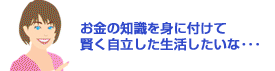 お金の知識を身に付けて賢く自立した生活したいな…
